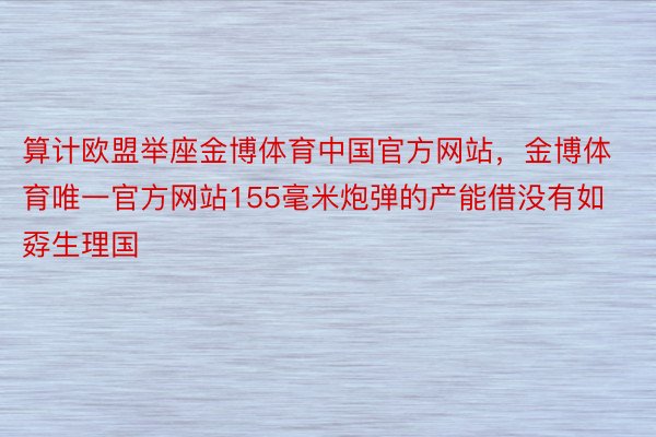 算计欧盟举座金博体育中国官方网站，金博体育唯一官方网站155毫米炮弹的产能借没有如孬生理国