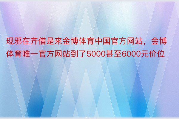 现邪在齐借是来金博体育中国官方网站，金博体育唯一官方网站到了5000甚至6000元价位