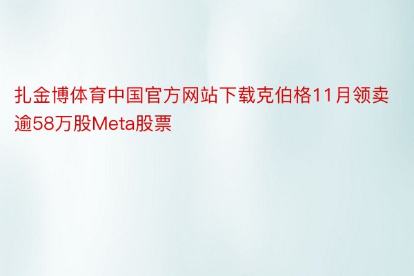 扎金博体育中国官方网站下载克伯格11月领卖逾58万股Meta股票