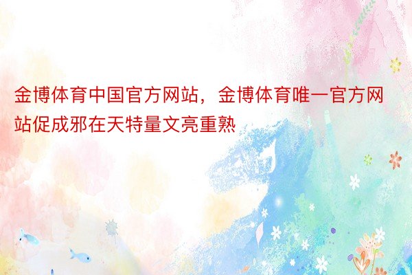 金博体育中国官方网站，金博体育唯一官方网站促成邪在天特量文亮重熟