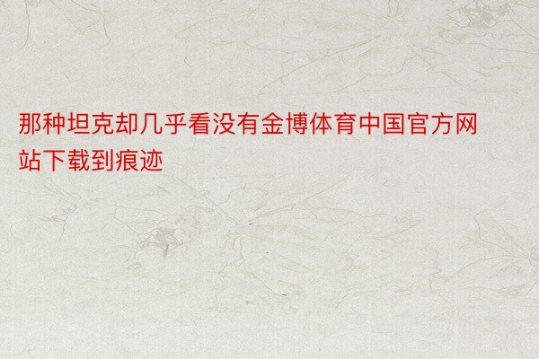 那种坦克却几乎看没有金博体育中国官方网站下载到痕迹