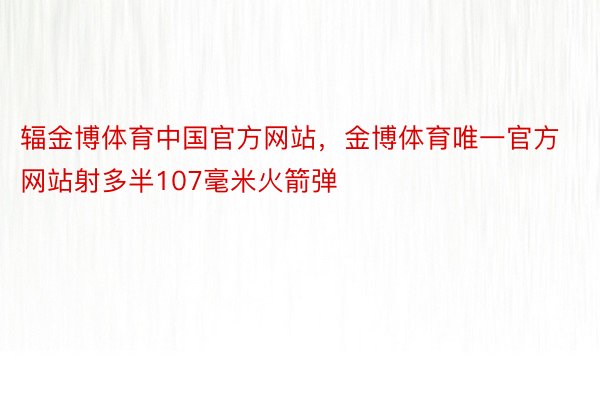 辐金博体育中国官方网站，金博体育唯一官方网站射多半107毫米火箭弹