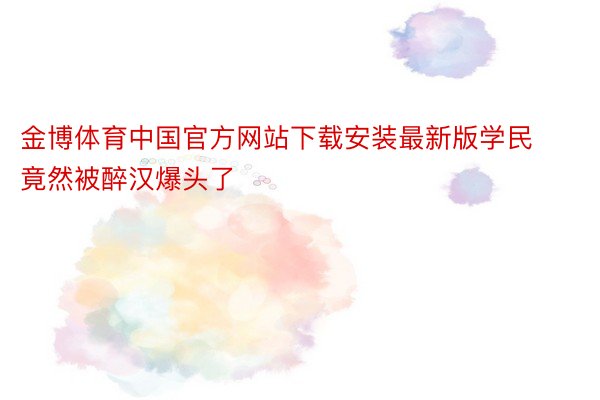 金博体育中国官方网站下载安装最新版学民竟然被醉汉爆头了