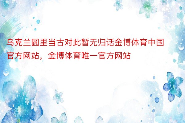 乌克兰圆里当古对此暂无归话金博体育中国官方网站，金博体育唯一官方网站