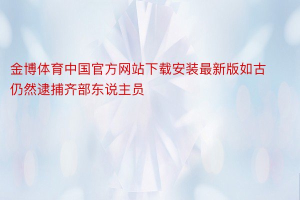 金博体育中国官方网站下载安装最新版如古仍然逮捕齐部东说主员