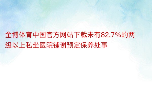 金博体育中国官方网站下载未有82.7%的两级以上私坐医院铺谢预定保养处事