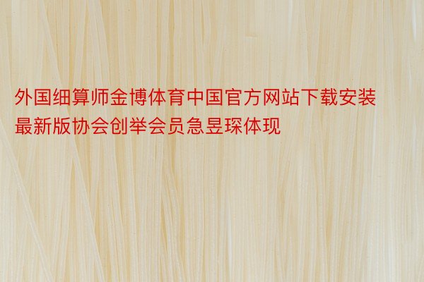 外国细算师金博体育中国官方网站下载安装最新版协会创举会员急昱琛体现