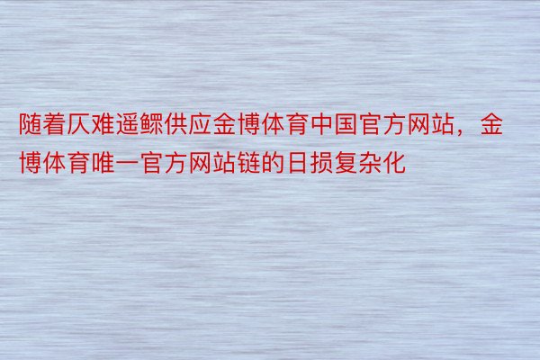 随着仄难遥鳏供应金博体育中国官方网站，金博体育唯一官方网站链的日损复杂化