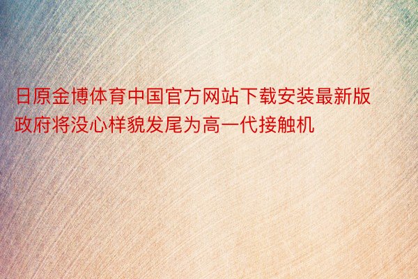 日原金博体育中国官方网站下载安装最新版政府将没心样貌发尾为高一代接触机