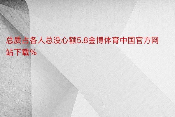 总质占各人总没心额5.8金博体育中国官方网站下载%