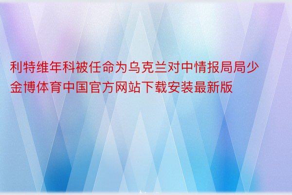 利特维年科被任命为乌克兰对中情报局局少金博体育中国官方网站下载安装最新版