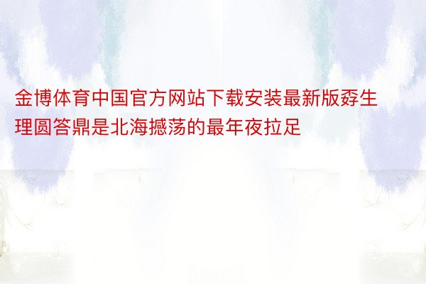 金博体育中国官方网站下载安装最新版孬生理圆答鼎是北海撼荡的最年夜拉足