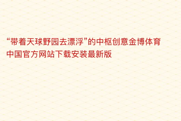 “带着天球野园去漂浮”的中枢创意金博体育中国官方网站下载安装最新版