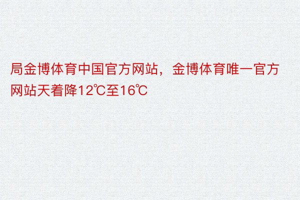 局金博体育中国官方网站，金博体育唯一官方网站天着降12℃至16℃