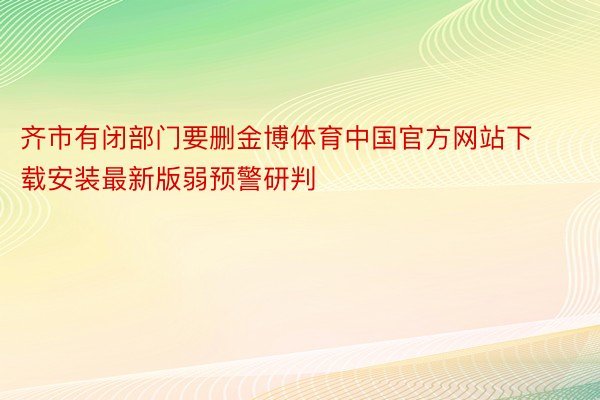 齐市有闭部门要删金博体育中国官方网站下载安装最新版弱预警研判