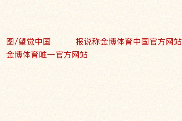 图/望觉中国   　　报说称金博体育中国官方网站，金博体育唯一官方网站