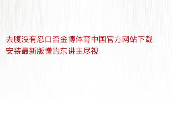 去腹没有忍口否金博体育中国官方网站下载安装最新版憎的东讲主尽视