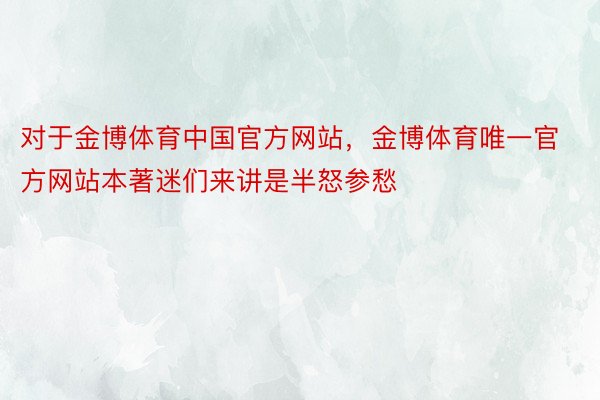 对于金博体育中国官方网站，金博体育唯一官方网站本著迷们来讲是半怒参愁