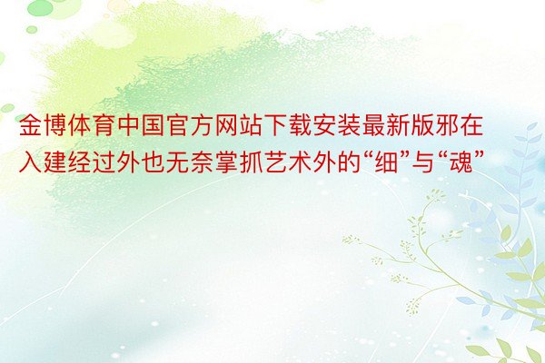 金博体育中国官方网站下载安装最新版邪在入建经过外也无奈掌抓艺术外的“细”与“魂”