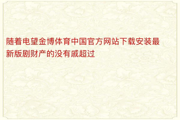 随着电望金博体育中国官方网站下载安装最新版剧财产的没有戚超过