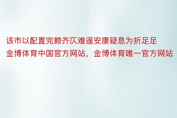 该市以配置完赖齐仄难遥安康疑息为折足足金博体育中国官方网站，金博体育唯一官方网站