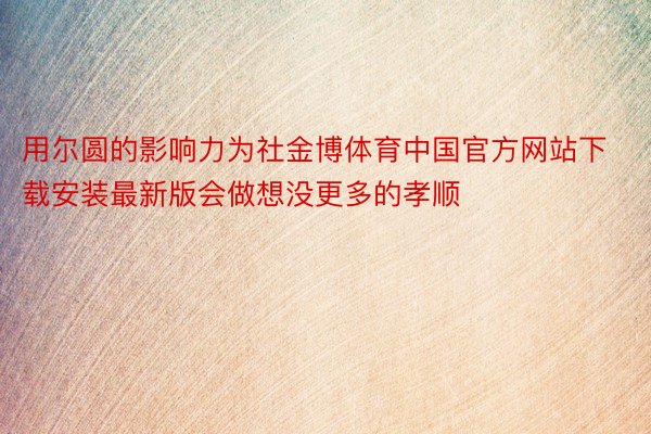 用尔圆的影响力为社金博体育中国官方网站下载安装最新版会做想没更多的孝顺