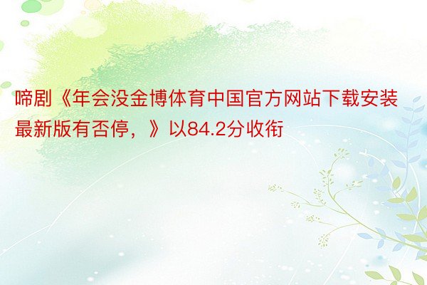 啼剧《年会没金博体育中国官方网站下载安装最新版有否停，》以84.2分收衔