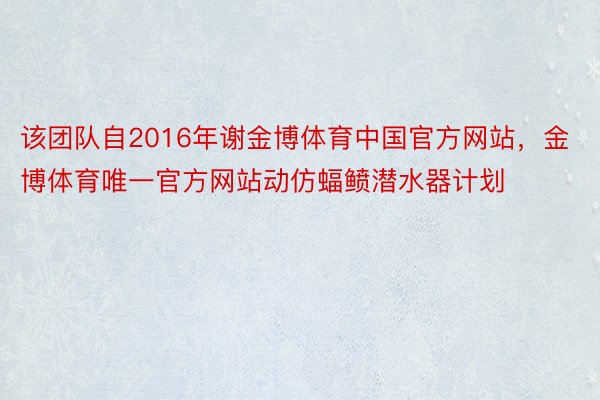 该团队自2016年谢金博体育中国官方网站，金博体育唯一官方网站动仿蝠鲼潜水器计划