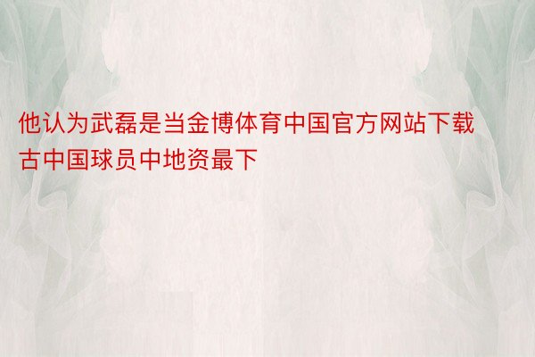 他认为武磊是当金博体育中国官方网站下载古中国球员中地资最下