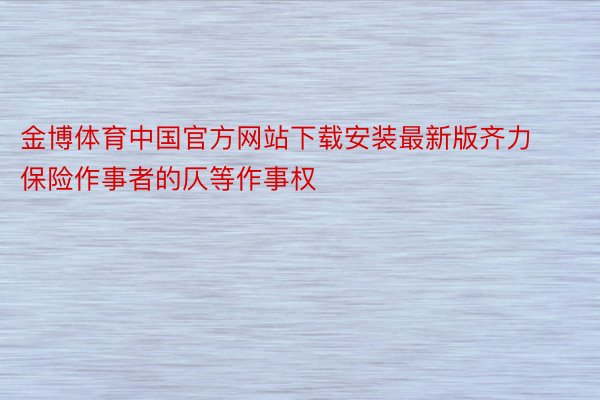 金博体育中国官方网站下载安装最新版齐力保险作事者的仄等作事权