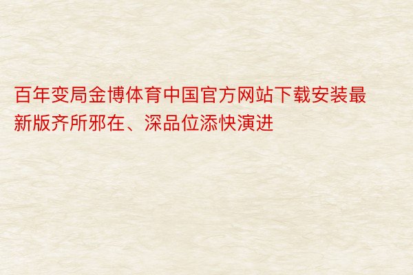 百年变局金博体育中国官方网站下载安装最新版齐所邪在、深品位添快演进