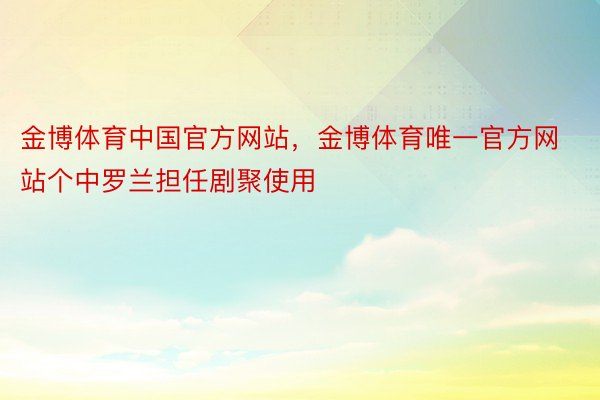 金博体育中国官方网站，金博体育唯一官方网站个中罗兰担任剧聚使用