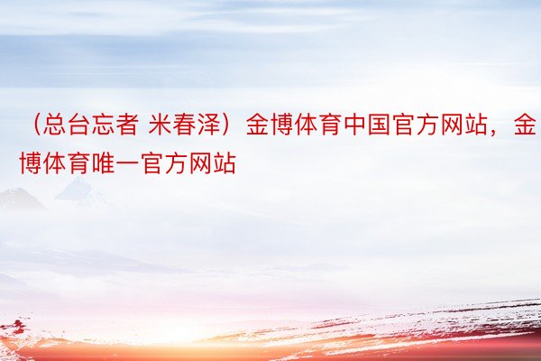 （总台忘者 米春泽）金博体育中国官方网站，金博体育唯一官方网站