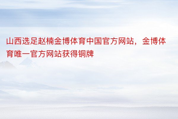 山西选足赵楠金博体育中国官方网站，金博体育唯一官方网站获得铜牌