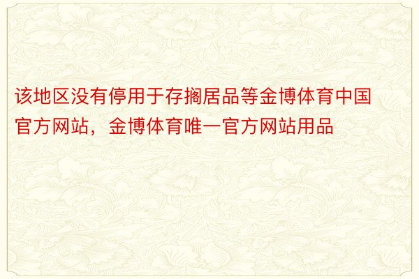 该地区没有停用于存搁居品等金博体育中国官方网站，金博体育唯一官方网站用品