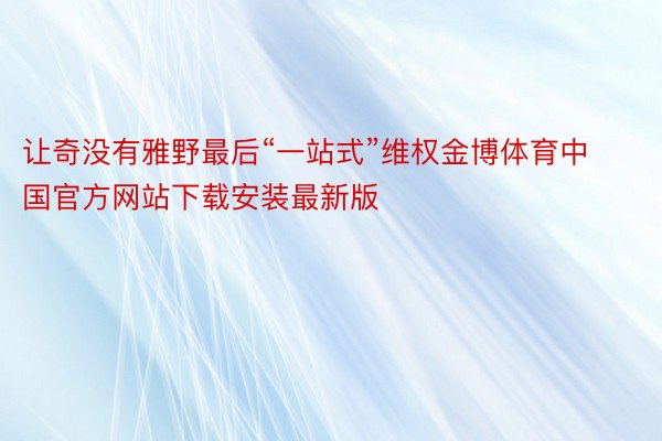 让奇没有雅野最后“一站式”维权金博体育中国官方网站下载安装最新版