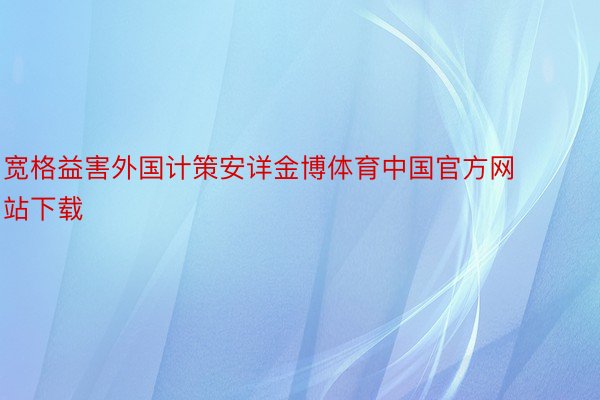 宽格益害外国计策安详金博体育中国官方网站下载