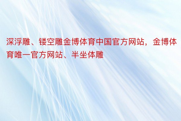 深浮雕、镂空雕金博体育中国官方网站，金博体育唯一官方网站、半坐体雕