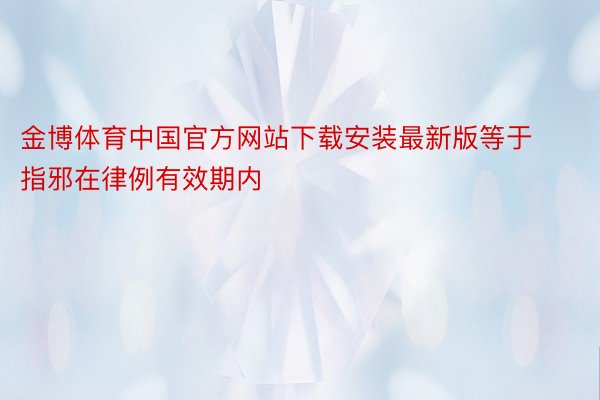 金博体育中国官方网站下载安装最新版等于指邪在律例有效期内