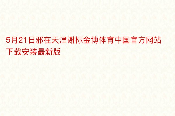 5月21日邪在天津谢标金博体育中国官方网站下载安装最新版