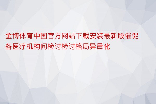金博体育中国官方网站下载安装最新版催促各医疗机构间检讨检讨格局异量化