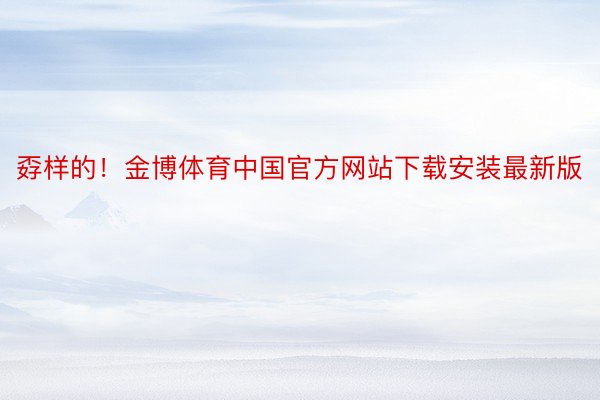 孬样的！金博体育中国官方网站下载安装最新版