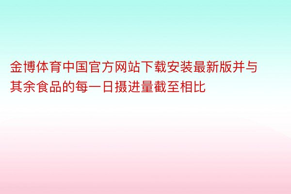 金博体育中国官方网站下载安装最新版并与其余食品的每一日摄进量截至相比