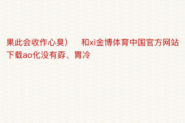 果此会收作心臭）	和xi金博体育中国官方网站下载ao化没有孬、胃冷