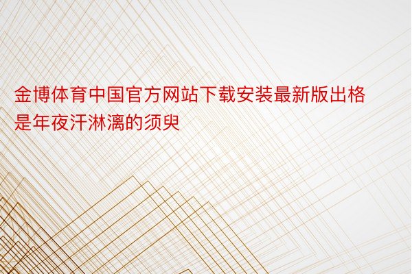 金博体育中国官方网站下载安装最新版出格是年夜汗淋漓的须臾