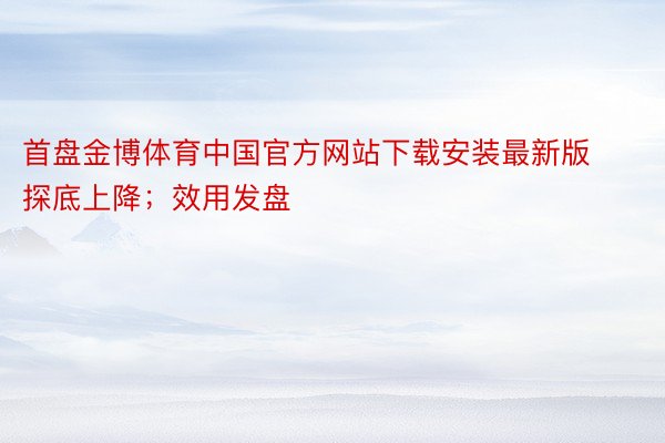 首盘金博体育中国官方网站下载安装最新版探底上降；效用发盘