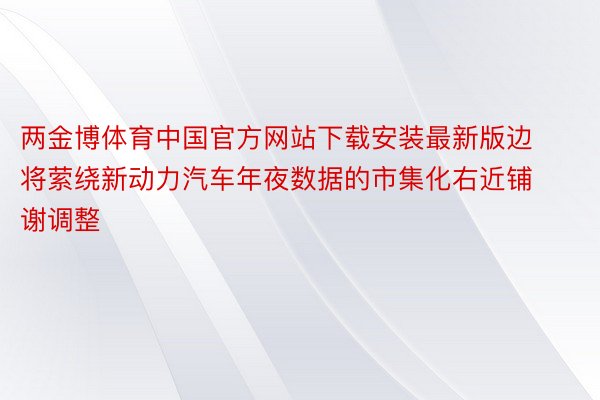 两金博体育中国官方网站下载安装最新版边将萦绕新动力汽车年夜数据的市集化右近铺谢调整