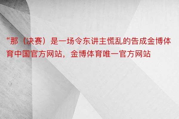 “那（决赛）是一场令东讲主慌乱的告成金博体育中国官方网站，金博体育唯一官方网站