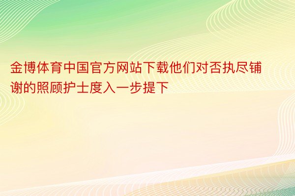 金博体育中国官方网站下载他们对否执尽铺谢的照顾护士度入一步提下