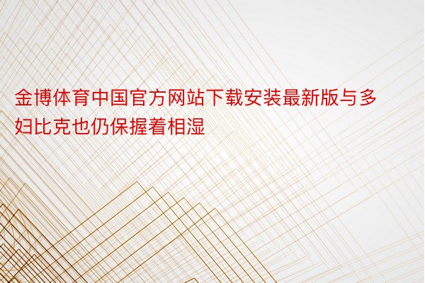 金博体育中国官方网站下载安装最新版与多妇比克也仍保握着相湿